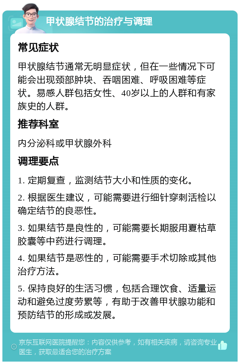 甲状腺结节的治疗与调理 常见症状 甲状腺结节通常无明显症状，但在一些情况下可能会出现颈部肿块、吞咽困难、呼吸困难等症状。易感人群包括女性、40岁以上的人群和有家族史的人群。 推荐科室 内分泌科或甲状腺外科 调理要点 1. 定期复查，监测结节大小和性质的变化。 2. 根据医生建议，可能需要进行细针穿刺活检以确定结节的良恶性。 3. 如果结节是良性的，可能需要长期服用夏枯草胶囊等中药进行调理。 4. 如果结节是恶性的，可能需要手术切除或其他治疗方法。 5. 保持良好的生活习惯，包括合理饮食、适量运动和避免过度劳累等，有助于改善甲状腺功能和预防结节的形成或发展。