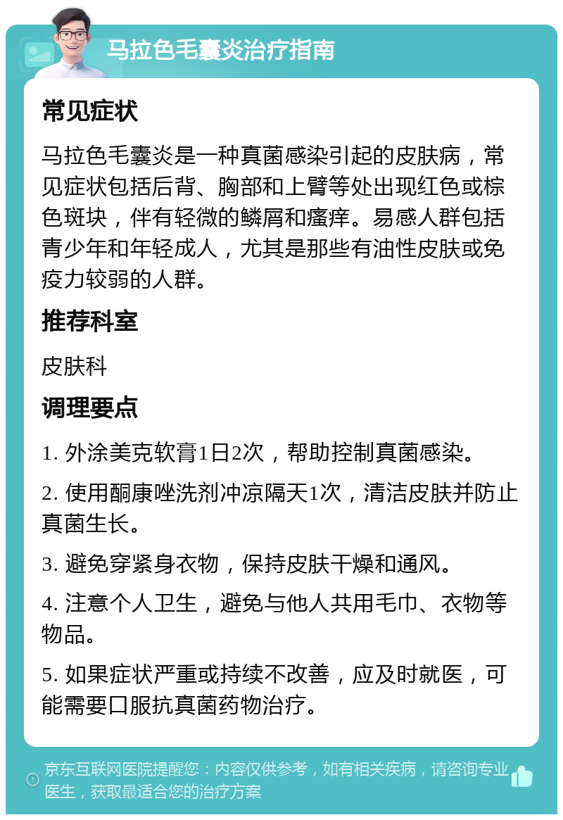 马拉色毛囊炎治疗指南 常见症状 马拉色毛囊炎是一种真菌感染引起的皮肤病，常见症状包括后背、胸部和上臂等处出现红色或棕色斑块，伴有轻微的鳞屑和瘙痒。易感人群包括青少年和年轻成人，尤其是那些有油性皮肤或免疫力较弱的人群。 推荐科室 皮肤科 调理要点 1. 外涂美克软膏1日2次，帮助控制真菌感染。 2. 使用酮康唑洗剂冲凉隔天1次，清洁皮肤并防止真菌生长。 3. 避免穿紧身衣物，保持皮肤干燥和通风。 4. 注意个人卫生，避免与他人共用毛巾、衣物等物品。 5. 如果症状严重或持续不改善，应及时就医，可能需要口服抗真菌药物治疗。