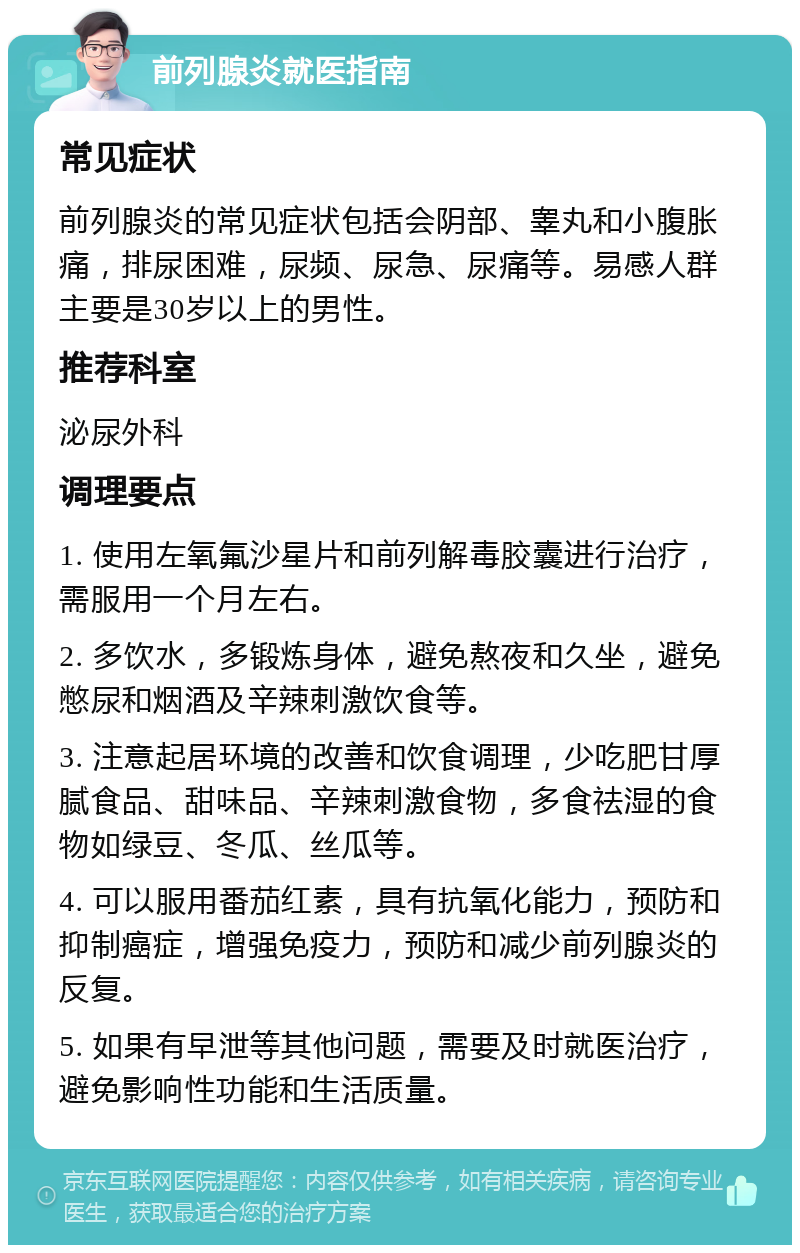 前列腺炎就医指南 常见症状 前列腺炎的常见症状包括会阴部、睾丸和小腹胀痛，排尿困难，尿频、尿急、尿痛等。易感人群主要是30岁以上的男性。 推荐科室 泌尿外科 调理要点 1. 使用左氧氟沙星片和前列解毒胶囊进行治疗，需服用一个月左右。 2. 多饮水，多锻炼身体，避免熬夜和久坐，避免憋尿和烟酒及辛辣刺激饮食等。 3. 注意起居环境的改善和饮食调理，少吃肥甘厚腻食品、甜味品、辛辣刺激食物，多食祛湿的食物如绿豆、冬瓜、丝瓜等。 4. 可以服用番茄红素，具有抗氧化能力，预防和抑制癌症，增强免疫力，预防和减少前列腺炎的反复。 5. 如果有早泄等其他问题，需要及时就医治疗，避免影响性功能和生活质量。