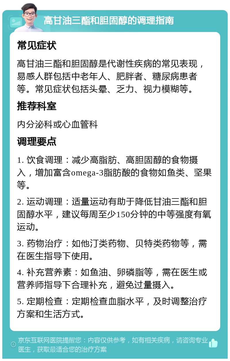 高甘油三酯和胆固醇的调理指南 常见症状 高甘油三酯和胆固醇是代谢性疾病的常见表现，易感人群包括中老年人、肥胖者、糖尿病患者等。常见症状包括头晕、乏力、视力模糊等。 推荐科室 内分泌科或心血管科 调理要点 1. 饮食调理：减少高脂肪、高胆固醇的食物摄入，增加富含omega-3脂肪酸的食物如鱼类、坚果等。 2. 运动调理：适量运动有助于降低甘油三酯和胆固醇水平，建议每周至少150分钟的中等强度有氧运动。 3. 药物治疗：如他汀类药物、贝特类药物等，需在医生指导下使用。 4. 补充营养素：如鱼油、卵磷脂等，需在医生或营养师指导下合理补充，避免过量摄入。 5. 定期检查：定期检查血脂水平，及时调整治疗方案和生活方式。