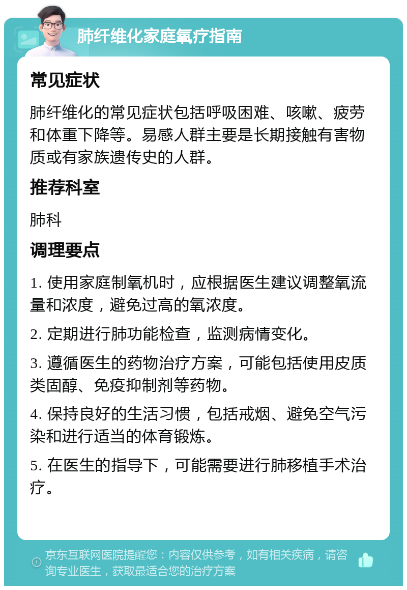 肺纤维化家庭氧疗指南 常见症状 肺纤维化的常见症状包括呼吸困难、咳嗽、疲劳和体重下降等。易感人群主要是长期接触有害物质或有家族遗传史的人群。 推荐科室 肺科 调理要点 1. 使用家庭制氧机时，应根据医生建议调整氧流量和浓度，避免过高的氧浓度。 2. 定期进行肺功能检查，监测病情变化。 3. 遵循医生的药物治疗方案，可能包括使用皮质类固醇、免疫抑制剂等药物。 4. 保持良好的生活习惯，包括戒烟、避免空气污染和进行适当的体育锻炼。 5. 在医生的指导下，可能需要进行肺移植手术治疗。