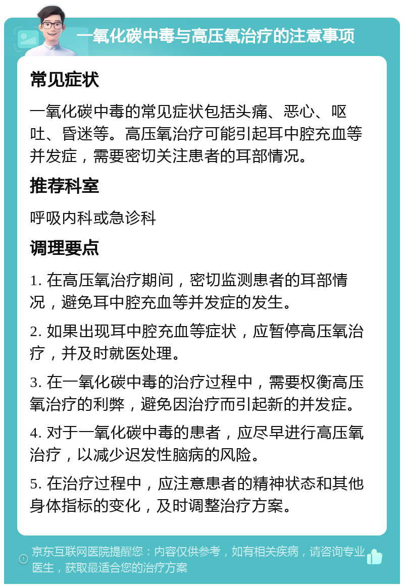 一氧化碳中毒与高压氧治疗的注意事项 常见症状 一氧化碳中毒的常见症状包括头痛、恶心、呕吐、昏迷等。高压氧治疗可能引起耳中腔充血等并发症，需要密切关注患者的耳部情况。 推荐科室 呼吸内科或急诊科 调理要点 1. 在高压氧治疗期间，密切监测患者的耳部情况，避免耳中腔充血等并发症的发生。 2. 如果出现耳中腔充血等症状，应暂停高压氧治疗，并及时就医处理。 3. 在一氧化碳中毒的治疗过程中，需要权衡高压氧治疗的利弊，避免因治疗而引起新的并发症。 4. 对于一氧化碳中毒的患者，应尽早进行高压氧治疗，以减少迟发性脑病的风险。 5. 在治疗过程中，应注意患者的精神状态和其他身体指标的变化，及时调整治疗方案。