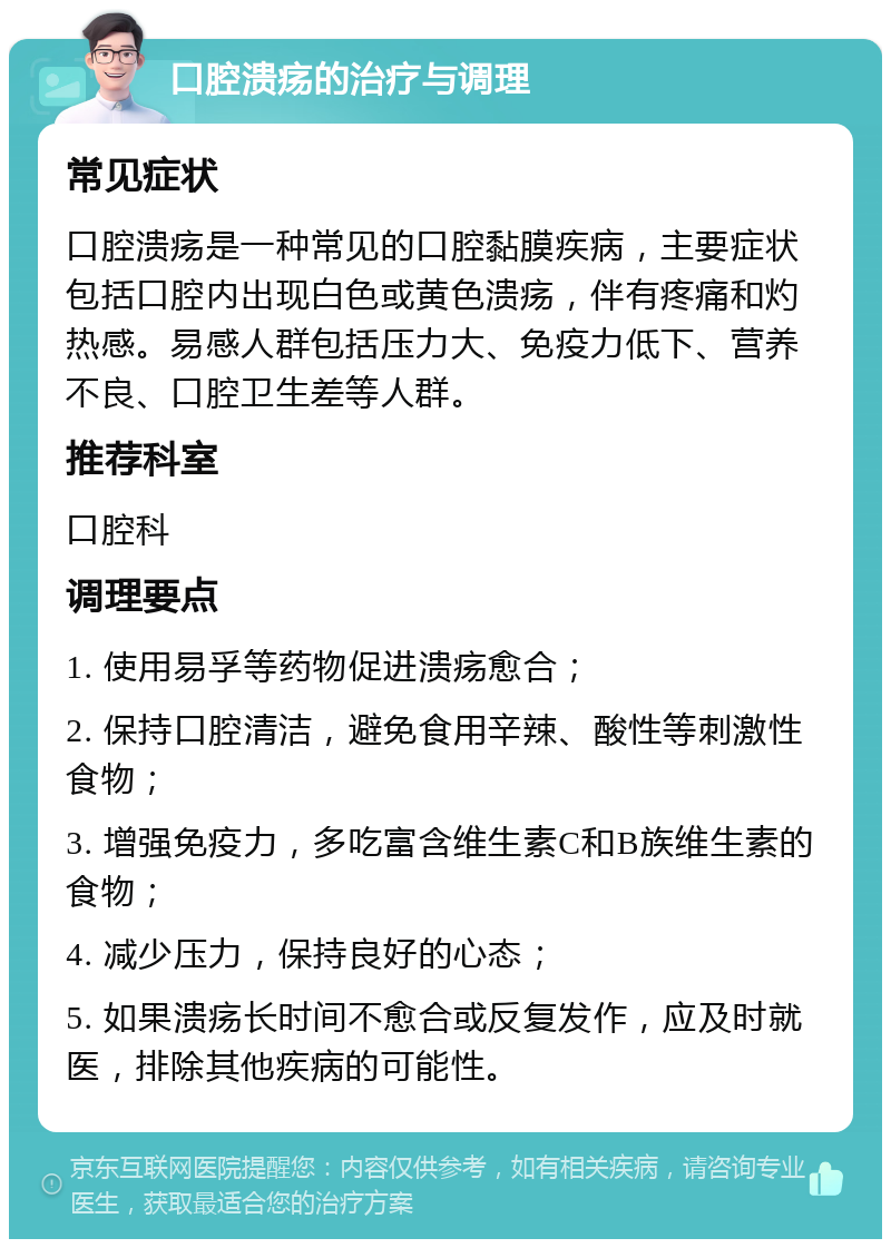 口腔溃疡的治疗与调理 常见症状 口腔溃疡是一种常见的口腔黏膜疾病，主要症状包括口腔内出现白色或黄色溃疡，伴有疼痛和灼热感。易感人群包括压力大、免疫力低下、营养不良、口腔卫生差等人群。 推荐科室 口腔科 调理要点 1. 使用易孚等药物促进溃疡愈合； 2. 保持口腔清洁，避免食用辛辣、酸性等刺激性食物； 3. 增强免疫力，多吃富含维生素C和B族维生素的食物； 4. 减少压力，保持良好的心态； 5. 如果溃疡长时间不愈合或反复发作，应及时就医，排除其他疾病的可能性。