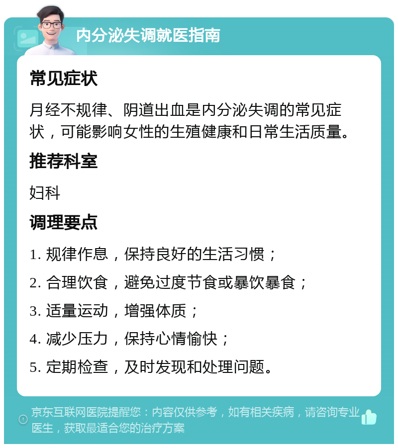 内分泌失调就医指南 常见症状 月经不规律、阴道出血是内分泌失调的常见症状，可能影响女性的生殖健康和日常生活质量。 推荐科室 妇科 调理要点 1. 规律作息，保持良好的生活习惯； 2. 合理饮食，避免过度节食或暴饮暴食； 3. 适量运动，增强体质； 4. 减少压力，保持心情愉快； 5. 定期检查，及时发现和处理问题。