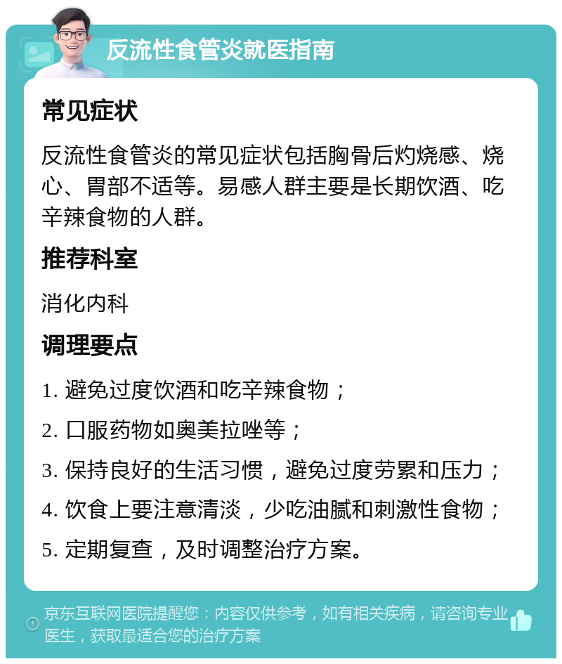 反流性食管炎就医指南 常见症状 反流性食管炎的常见症状包括胸骨后灼烧感、烧心、胃部不适等。易感人群主要是长期饮酒、吃辛辣食物的人群。 推荐科室 消化内科 调理要点 1. 避免过度饮酒和吃辛辣食物； 2. 口服药物如奥美拉唑等； 3. 保持良好的生活习惯，避免过度劳累和压力； 4. 饮食上要注意清淡，少吃油腻和刺激性食物； 5. 定期复查，及时调整治疗方案。