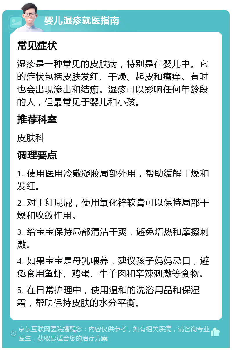 婴儿湿疹就医指南 常见症状 湿疹是一种常见的皮肤病，特别是在婴儿中。它的症状包括皮肤发红、干燥、起皮和瘙痒。有时也会出现渗出和结痂。湿疹可以影响任何年龄段的人，但最常见于婴儿和小孩。 推荐科室 皮肤科 调理要点 1. 使用医用冷敷凝胶局部外用，帮助缓解干燥和发红。 2. 对于红屁屁，使用氧化锌软膏可以保持局部干燥和收敛作用。 3. 给宝宝保持局部清洁干爽，避免焐热和摩擦刺激。 4. 如果宝宝是母乳喂养，建议孩子妈妈忌口，避免食用鱼虾、鸡蛋、牛羊肉和辛辣刺激等食物。 5. 在日常护理中，使用温和的洗浴用品和保湿霜，帮助保持皮肤的水分平衡。