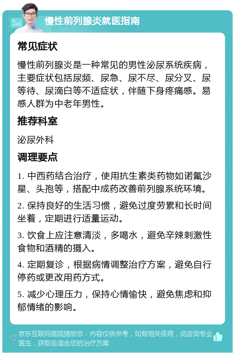 慢性前列腺炎就医指南 常见症状 慢性前列腺炎是一种常见的男性泌尿系统疾病，主要症状包括尿频、尿急、尿不尽、尿分叉、尿等待、尿滴白等不适症状，伴随下身疼痛感。易感人群为中老年男性。 推荐科室 泌尿外科 调理要点 1. 中西药结合治疗，使用抗生素类药物如诺氟沙星、头孢等，搭配中成药改善前列腺系统环境。 2. 保持良好的生活习惯，避免过度劳累和长时间坐着，定期进行适量运动。 3. 饮食上应注意清淡，多喝水，避免辛辣刺激性食物和酒精的摄入。 4. 定期复诊，根据病情调整治疗方案，避免自行停药或更改用药方式。 5. 减少心理压力，保持心情愉快，避免焦虑和抑郁情绪的影响。