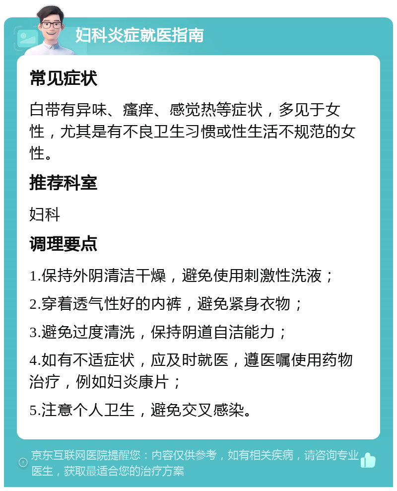 妇科炎症就医指南 常见症状 白带有异味、瘙痒、感觉热等症状，多见于女性，尤其是有不良卫生习惯或性生活不规范的女性。 推荐科室 妇科 调理要点 1.保持外阴清洁干燥，避免使用刺激性洗液； 2.穿着透气性好的内裤，避免紧身衣物； 3.避免过度清洗，保持阴道自洁能力； 4.如有不适症状，应及时就医，遵医嘱使用药物治疗，例如妇炎康片； 5.注意个人卫生，避免交叉感染。