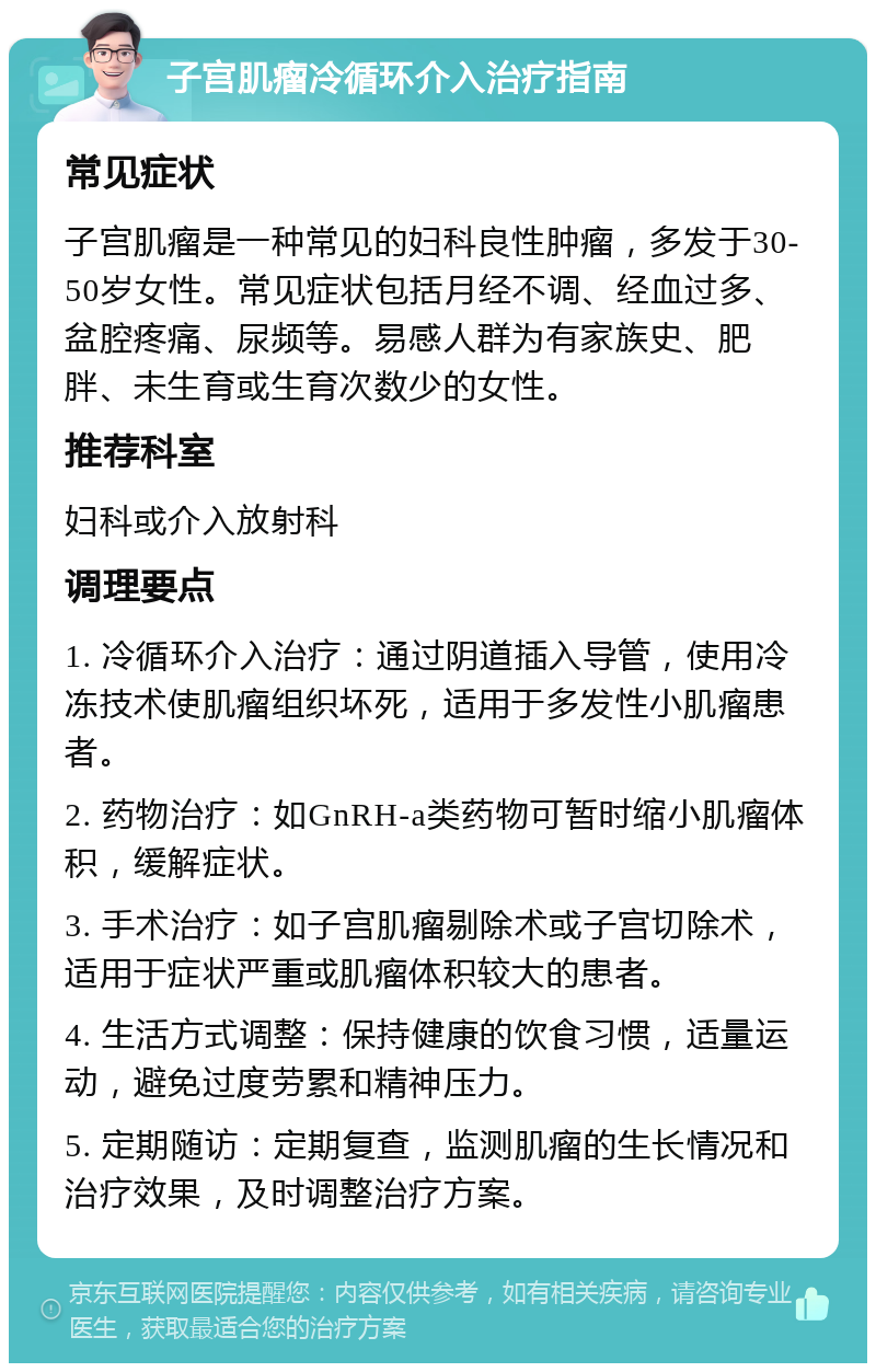 子宫肌瘤冷循环介入治疗指南 常见症状 子宫肌瘤是一种常见的妇科良性肿瘤，多发于30-50岁女性。常见症状包括月经不调、经血过多、盆腔疼痛、尿频等。易感人群为有家族史、肥胖、未生育或生育次数少的女性。 推荐科室 妇科或介入放射科 调理要点 1. 冷循环介入治疗：通过阴道插入导管，使用冷冻技术使肌瘤组织坏死，适用于多发性小肌瘤患者。 2. 药物治疗：如GnRH-a类药物可暂时缩小肌瘤体积，缓解症状。 3. 手术治疗：如子宫肌瘤剔除术或子宫切除术，适用于症状严重或肌瘤体积较大的患者。 4. 生活方式调整：保持健康的饮食习惯，适量运动，避免过度劳累和精神压力。 5. 定期随访：定期复查，监测肌瘤的生长情况和治疗效果，及时调整治疗方案。