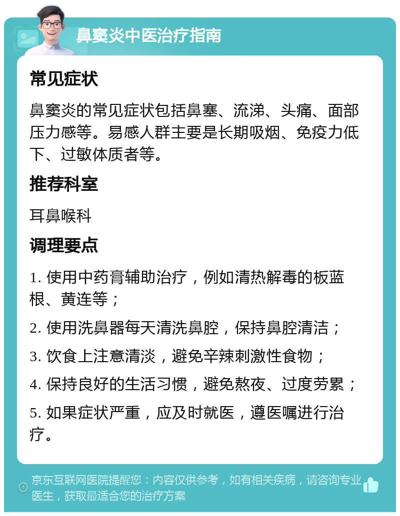 鼻窦炎中医治疗指南 常见症状 鼻窦炎的常见症状包括鼻塞、流涕、头痛、面部压力感等。易感人群主要是长期吸烟、免疫力低下、过敏体质者等。 推荐科室 耳鼻喉科 调理要点 1. 使用中药膏辅助治疗，例如清热解毒的板蓝根、黄连等； 2. 使用洗鼻器每天清洗鼻腔，保持鼻腔清洁； 3. 饮食上注意清淡，避免辛辣刺激性食物； 4. 保持良好的生活习惯，避免熬夜、过度劳累； 5. 如果症状严重，应及时就医，遵医嘱进行治疗。