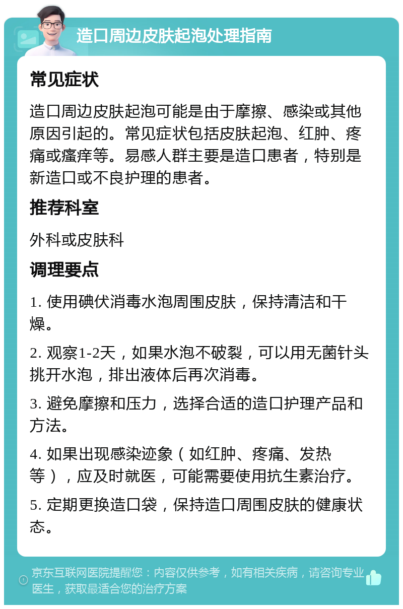 造口周边皮肤起泡处理指南 常见症状 造口周边皮肤起泡可能是由于摩擦、感染或其他原因引起的。常见症状包括皮肤起泡、红肿、疼痛或瘙痒等。易感人群主要是造口患者，特别是新造口或不良护理的患者。 推荐科室 外科或皮肤科 调理要点 1. 使用碘伏消毒水泡周围皮肤，保持清洁和干燥。 2. 观察1-2天，如果水泡不破裂，可以用无菌针头挑开水泡，排出液体后再次消毒。 3. 避免摩擦和压力，选择合适的造口护理产品和方法。 4. 如果出现感染迹象（如红肿、疼痛、发热等），应及时就医，可能需要使用抗生素治疗。 5. 定期更换造口袋，保持造口周围皮肤的健康状态。