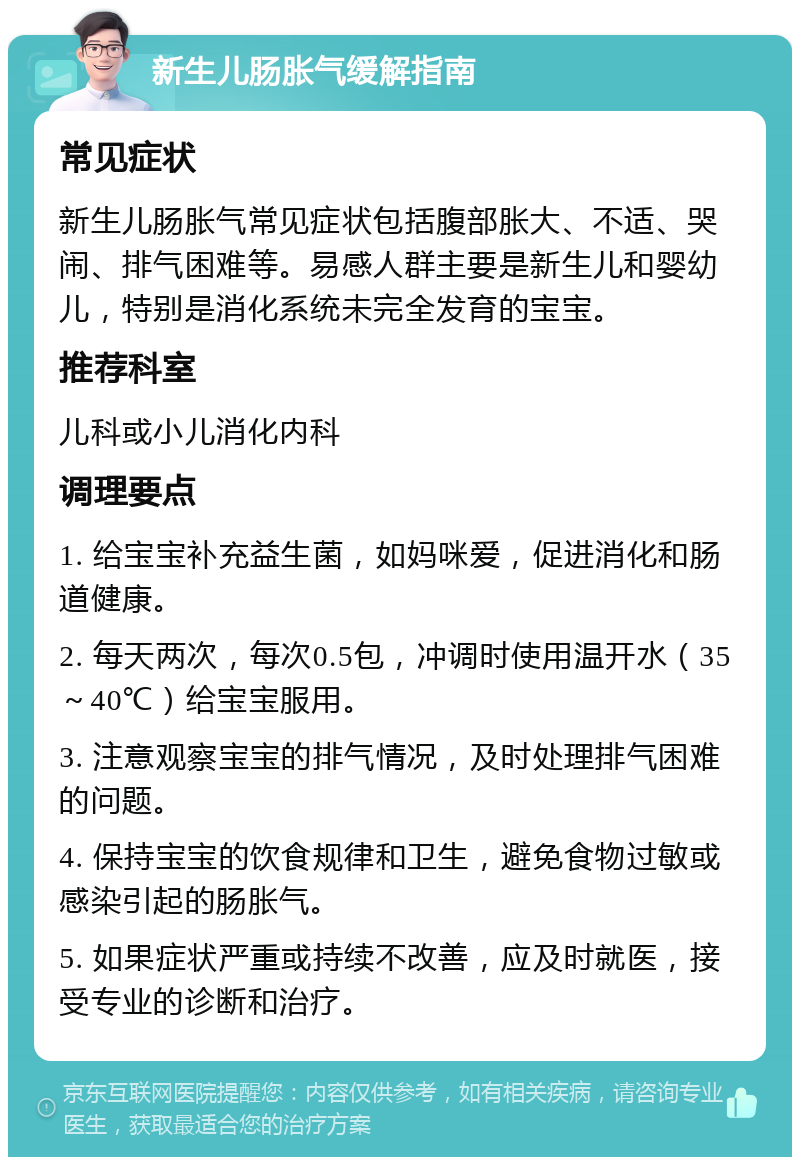 新生儿肠胀气缓解指南 常见症状 新生儿肠胀气常见症状包括腹部胀大、不适、哭闹、排气困难等。易感人群主要是新生儿和婴幼儿，特别是消化系统未完全发育的宝宝。 推荐科室 儿科或小儿消化内科 调理要点 1. 给宝宝补充益生菌，如妈咪爱，促进消化和肠道健康。 2. 每天两次，每次0.5包，冲调时使用温开水（35～40℃）给宝宝服用。 3. 注意观察宝宝的排气情况，及时处理排气困难的问题。 4. 保持宝宝的饮食规律和卫生，避免食物过敏或感染引起的肠胀气。 5. 如果症状严重或持续不改善，应及时就医，接受专业的诊断和治疗。