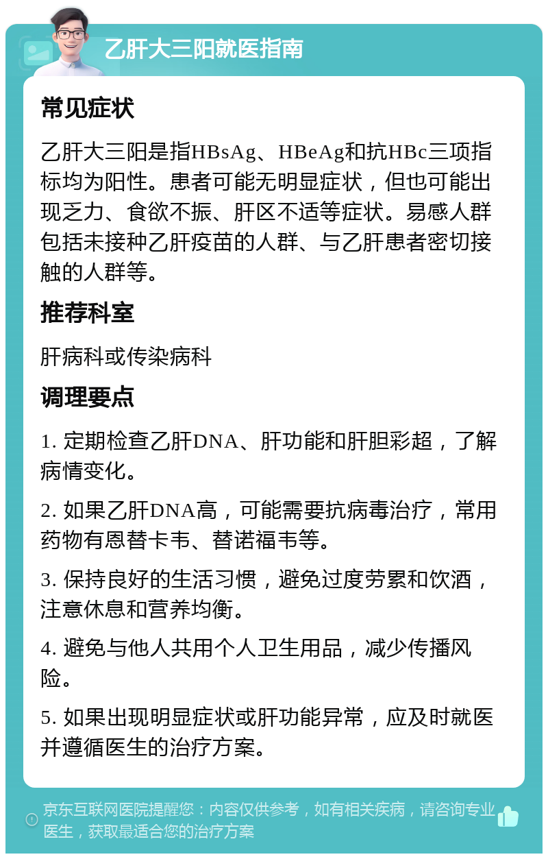 乙肝大三阳就医指南 常见症状 乙肝大三阳是指HBsAg、HBeAg和抗HBc三项指标均为阳性。患者可能无明显症状，但也可能出现乏力、食欲不振、肝区不适等症状。易感人群包括未接种乙肝疫苗的人群、与乙肝患者密切接触的人群等。 推荐科室 肝病科或传染病科 调理要点 1. 定期检查乙肝DNA、肝功能和肝胆彩超，了解病情变化。 2. 如果乙肝DNA高，可能需要抗病毒治疗，常用药物有恩替卡韦、替诺福韦等。 3. 保持良好的生活习惯，避免过度劳累和饮酒，注意休息和营养均衡。 4. 避免与他人共用个人卫生用品，减少传播风险。 5. 如果出现明显症状或肝功能异常，应及时就医并遵循医生的治疗方案。