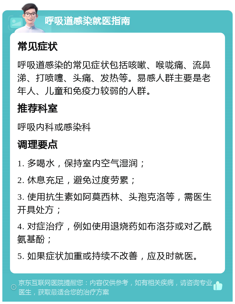 呼吸道感染就医指南 常见症状 呼吸道感染的常见症状包括咳嗽、喉咙痛、流鼻涕、打喷嚏、头痛、发热等。易感人群主要是老年人、儿童和免疫力较弱的人群。 推荐科室 呼吸内科或感染科 调理要点 1. 多喝水，保持室内空气湿润； 2. 休息充足，避免过度劳累； 3. 使用抗生素如阿莫西林、头孢克洛等，需医生开具处方； 4. 对症治疗，例如使用退烧药如布洛芬或对乙酰氨基酚； 5. 如果症状加重或持续不改善，应及时就医。