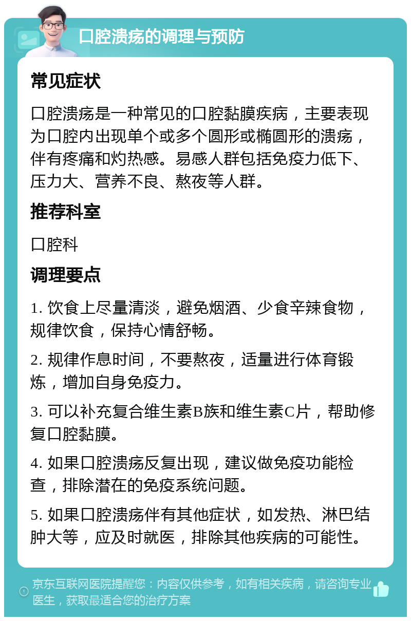 口腔溃疡的调理与预防 常见症状 口腔溃疡是一种常见的口腔黏膜疾病，主要表现为口腔内出现单个或多个圆形或椭圆形的溃疡，伴有疼痛和灼热感。易感人群包括免疫力低下、压力大、营养不良、熬夜等人群。 推荐科室 口腔科 调理要点 1. 饮食上尽量清淡，避免烟酒、少食辛辣食物，规律饮食，保持心情舒畅。 2. 规律作息时间，不要熬夜，适量进行体育锻炼，增加自身免疫力。 3. 可以补充复合维生素B族和维生素C片，帮助修复口腔黏膜。 4. 如果口腔溃疡反复出现，建议做免疫功能检查，排除潜在的免疫系统问题。 5. 如果口腔溃疡伴有其他症状，如发热、淋巴结肿大等，应及时就医，排除其他疾病的可能性。