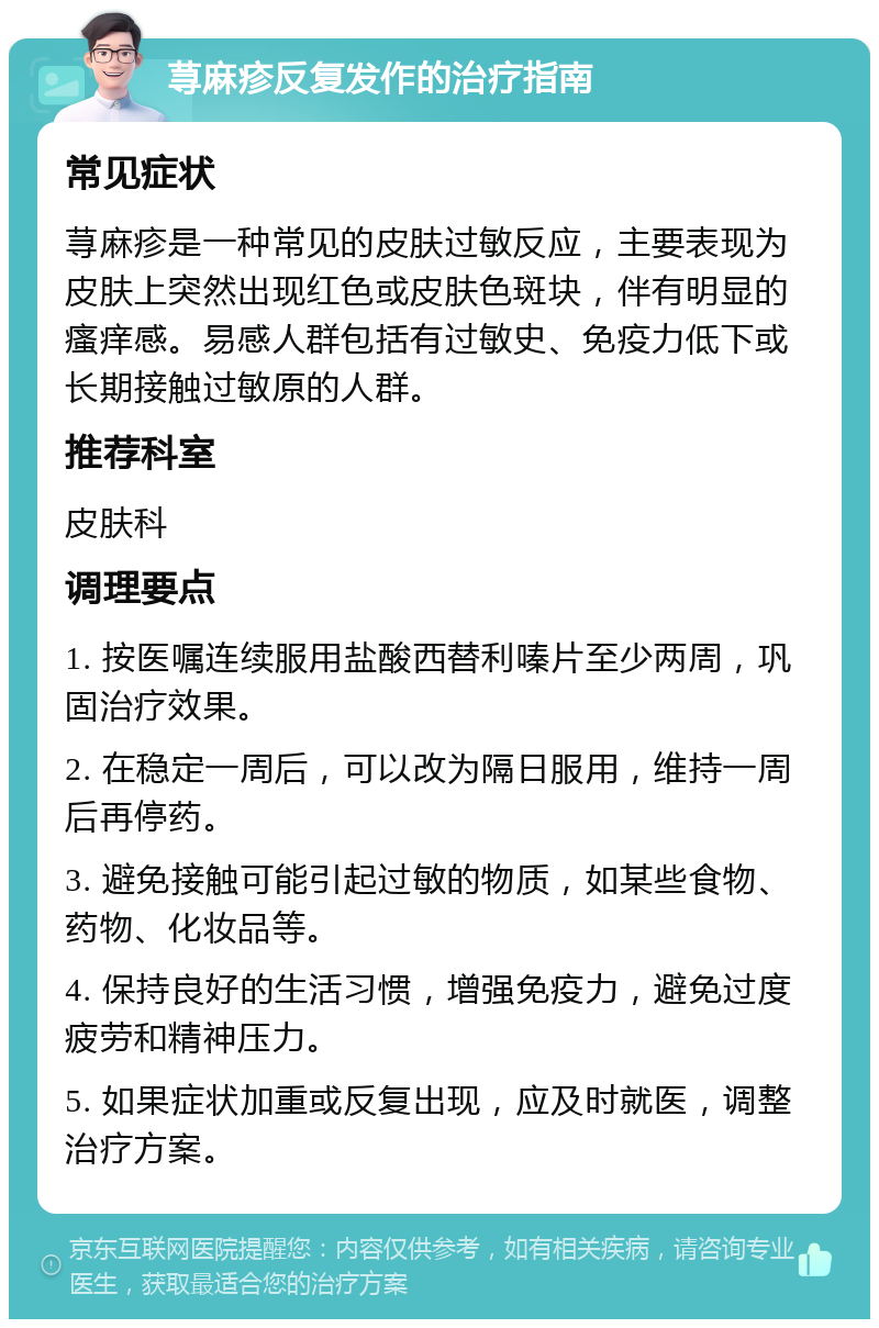 荨麻疹反复发作的治疗指南 常见症状 荨麻疹是一种常见的皮肤过敏反应，主要表现为皮肤上突然出现红色或皮肤色斑块，伴有明显的瘙痒感。易感人群包括有过敏史、免疫力低下或长期接触过敏原的人群。 推荐科室 皮肤科 调理要点 1. 按医嘱连续服用盐酸西替利嗪片至少两周，巩固治疗效果。 2. 在稳定一周后，可以改为隔日服用，维持一周后再停药。 3. 避免接触可能引起过敏的物质，如某些食物、药物、化妆品等。 4. 保持良好的生活习惯，增强免疫力，避免过度疲劳和精神压力。 5. 如果症状加重或反复出现，应及时就医，调整治疗方案。