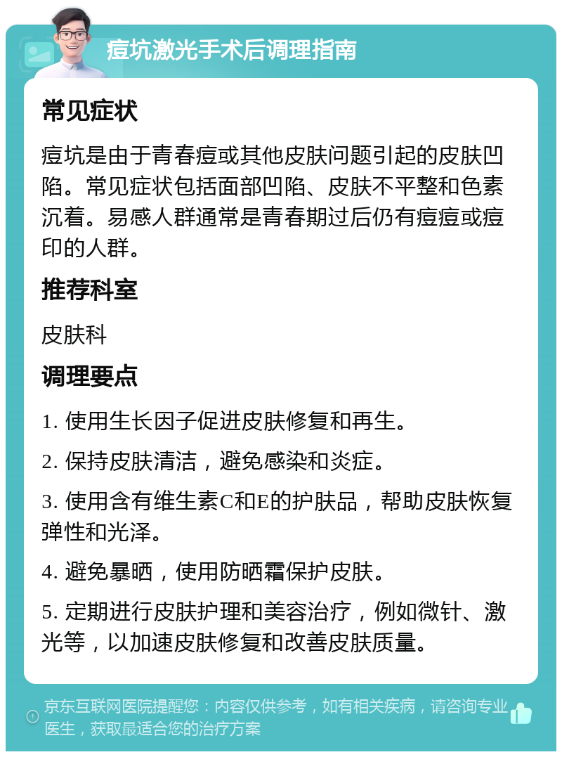 痘坑激光手术后调理指南 常见症状 痘坑是由于青春痘或其他皮肤问题引起的皮肤凹陷。常见症状包括面部凹陷、皮肤不平整和色素沉着。易感人群通常是青春期过后仍有痘痘或痘印的人群。 推荐科室 皮肤科 调理要点 1. 使用生长因子促进皮肤修复和再生。 2. 保持皮肤清洁，避免感染和炎症。 3. 使用含有维生素C和E的护肤品，帮助皮肤恢复弹性和光泽。 4. 避免暴晒，使用防晒霜保护皮肤。 5. 定期进行皮肤护理和美容治疗，例如微针、激光等，以加速皮肤修复和改善皮肤质量。