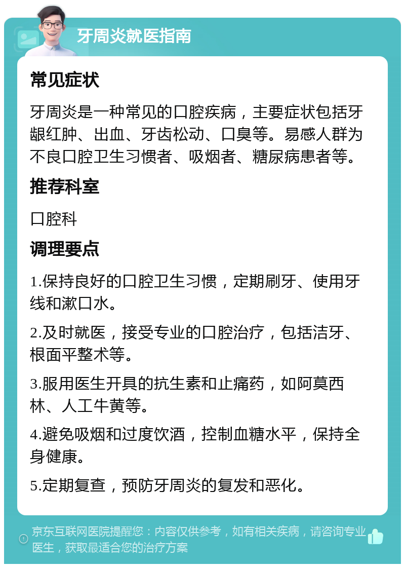 牙周炎就医指南 常见症状 牙周炎是一种常见的口腔疾病，主要症状包括牙龈红肿、出血、牙齿松动、口臭等。易感人群为不良口腔卫生习惯者、吸烟者、糖尿病患者等。 推荐科室 口腔科 调理要点 1.保持良好的口腔卫生习惯，定期刷牙、使用牙线和漱口水。 2.及时就医，接受专业的口腔治疗，包括洁牙、根面平整术等。 3.服用医生开具的抗生素和止痛药，如阿莫西林、人工牛黄等。 4.避免吸烟和过度饮酒，控制血糖水平，保持全身健康。 5.定期复查，预防牙周炎的复发和恶化。