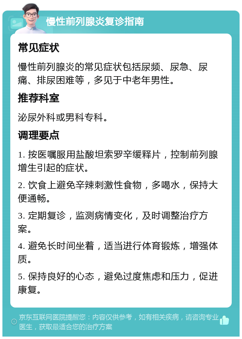 慢性前列腺炎复诊指南 常见症状 慢性前列腺炎的常见症状包括尿频、尿急、尿痛、排尿困难等，多见于中老年男性。 推荐科室 泌尿外科或男科专科。 调理要点 1. 按医嘱服用盐酸坦索罗辛缓释片，控制前列腺增生引起的症状。 2. 饮食上避免辛辣刺激性食物，多喝水，保持大便通畅。 3. 定期复诊，监测病情变化，及时调整治疗方案。 4. 避免长时间坐着，适当进行体育锻炼，增强体质。 5. 保持良好的心态，避免过度焦虑和压力，促进康复。