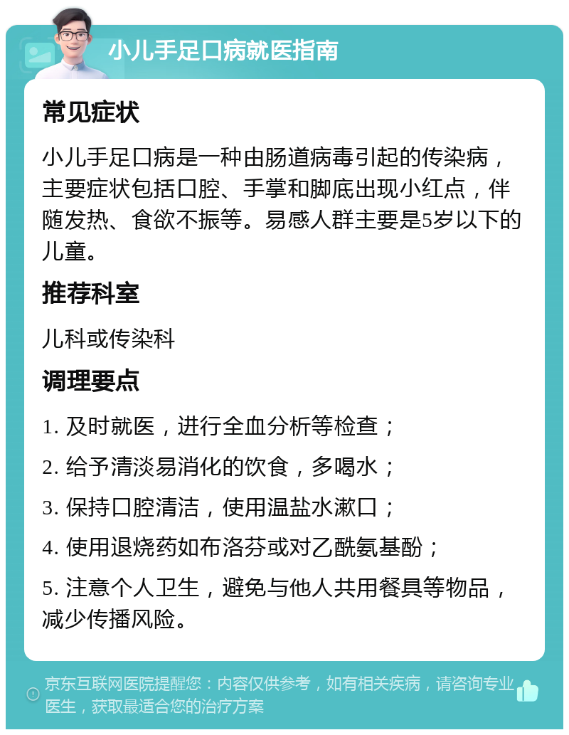 小儿手足口病就医指南 常见症状 小儿手足口病是一种由肠道病毒引起的传染病，主要症状包括口腔、手掌和脚底出现小红点，伴随发热、食欲不振等。易感人群主要是5岁以下的儿童。 推荐科室 儿科或传染科 调理要点 1. 及时就医，进行全血分析等检查； 2. 给予清淡易消化的饮食，多喝水； 3. 保持口腔清洁，使用温盐水漱口； 4. 使用退烧药如布洛芬或对乙酰氨基酚； 5. 注意个人卫生，避免与他人共用餐具等物品，减少传播风险。