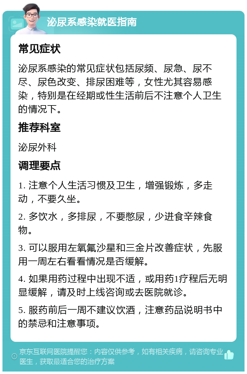 泌尿系感染就医指南 常见症状 泌尿系感染的常见症状包括尿频、尿急、尿不尽、尿色改变、排尿困难等，女性尤其容易感染，特别是在经期或性生活前后不注意个人卫生的情况下。 推荐科室 泌尿外科 调理要点 1. 注意个人生活习惯及卫生，增强锻炼，多走动，不要久坐。 2. 多饮水，多排尿，不要憋尿，少进食辛辣食物。 3. 可以服用左氧氟沙星和三金片改善症状，先服用一周左右看看情况是否缓解。 4. 如果用药过程中出现不适，或用药1疗程后无明显缓解，请及时上线咨询或去医院就诊。 5. 服药前后一周不建议饮酒，注意药品说明书中的禁忌和注意事项。