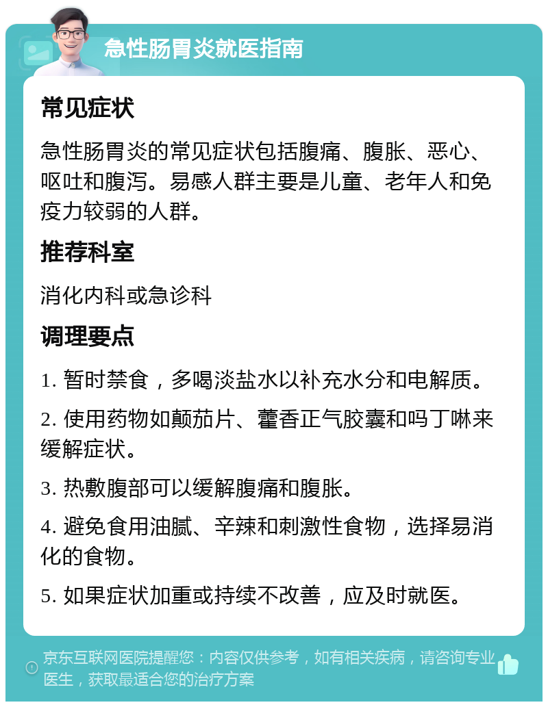 急性肠胃炎就医指南 常见症状 急性肠胃炎的常见症状包括腹痛、腹胀、恶心、呕吐和腹泻。易感人群主要是儿童、老年人和免疫力较弱的人群。 推荐科室 消化内科或急诊科 调理要点 1. 暂时禁食，多喝淡盐水以补充水分和电解质。 2. 使用药物如颠茄片、藿香正气胶囊和吗丁啉来缓解症状。 3. 热敷腹部可以缓解腹痛和腹胀。 4. 避免食用油腻、辛辣和刺激性食物，选择易消化的食物。 5. 如果症状加重或持续不改善，应及时就医。