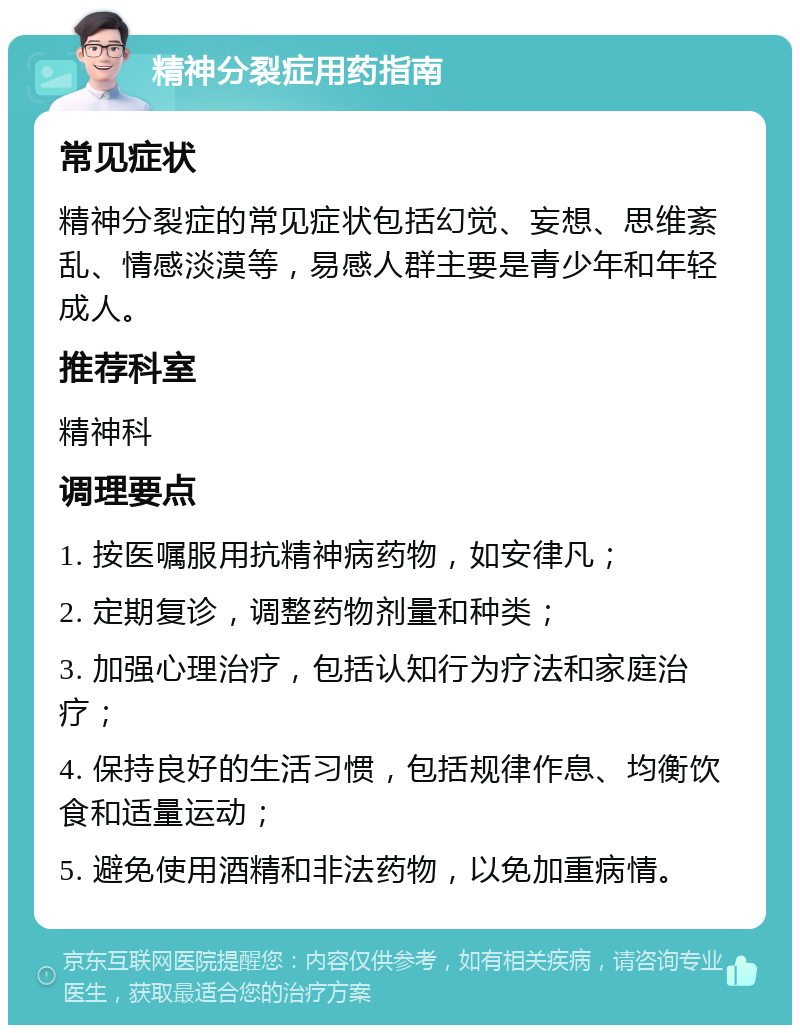 精神分裂症用药指南 常见症状 精神分裂症的常见症状包括幻觉、妄想、思维紊乱、情感淡漠等，易感人群主要是青少年和年轻成人。 推荐科室 精神科 调理要点 1. 按医嘱服用抗精神病药物，如安律凡； 2. 定期复诊，调整药物剂量和种类； 3. 加强心理治疗，包括认知行为疗法和家庭治疗； 4. 保持良好的生活习惯，包括规律作息、均衡饮食和适量运动； 5. 避免使用酒精和非法药物，以免加重病情。