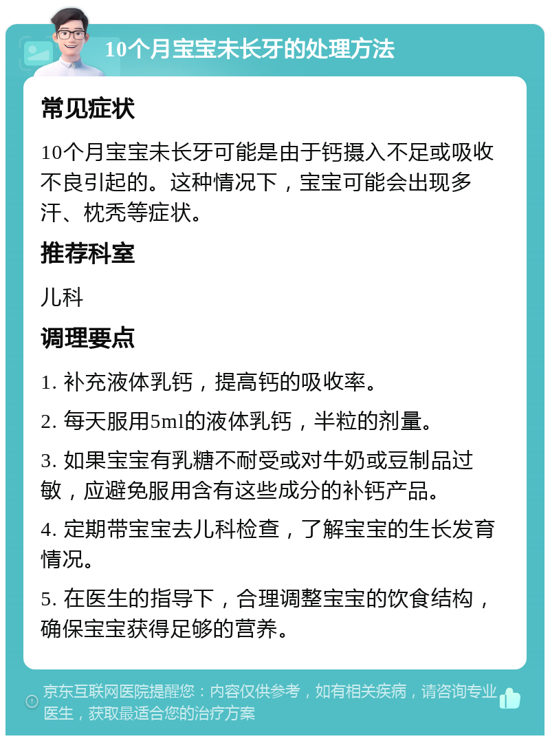 10个月宝宝未长牙的处理方法 常见症状 10个月宝宝未长牙可能是由于钙摄入不足或吸收不良引起的。这种情况下，宝宝可能会出现多汗、枕秃等症状。 推荐科室 儿科 调理要点 1. 补充液体乳钙，提高钙的吸收率。 2. 每天服用5ml的液体乳钙，半粒的剂量。 3. 如果宝宝有乳糖不耐受或对牛奶或豆制品过敏，应避免服用含有这些成分的补钙产品。 4. 定期带宝宝去儿科检查，了解宝宝的生长发育情况。 5. 在医生的指导下，合理调整宝宝的饮食结构，确保宝宝获得足够的营养。