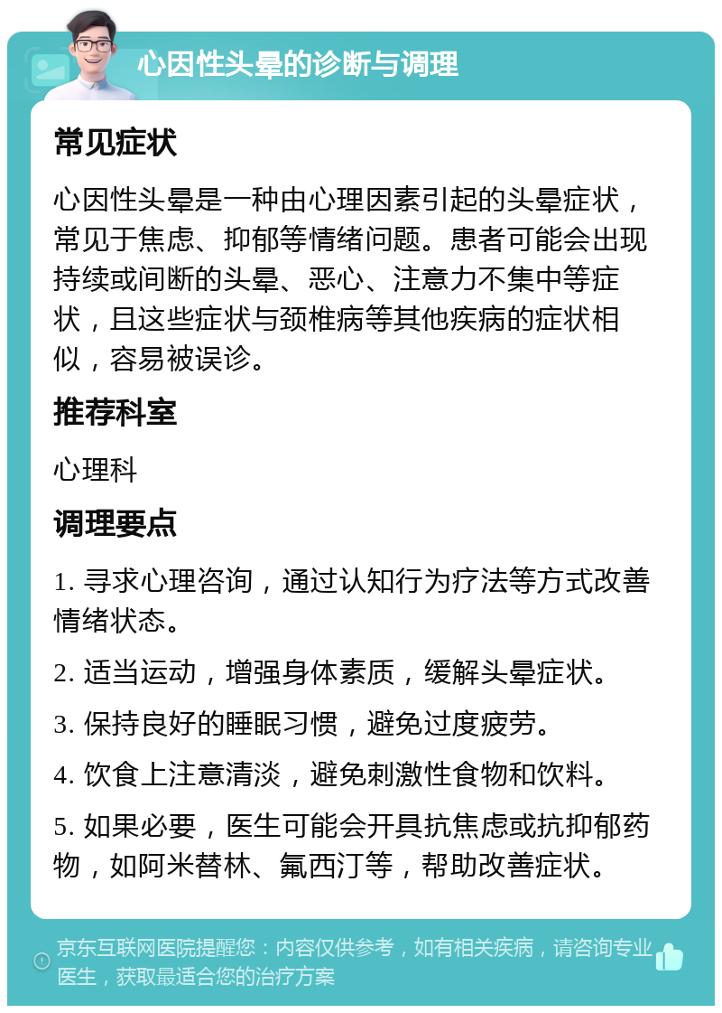 心因性头晕的诊断与调理 常见症状 心因性头晕是一种由心理因素引起的头晕症状，常见于焦虑、抑郁等情绪问题。患者可能会出现持续或间断的头晕、恶心、注意力不集中等症状，且这些症状与颈椎病等其他疾病的症状相似，容易被误诊。 推荐科室 心理科 调理要点 1. 寻求心理咨询，通过认知行为疗法等方式改善情绪状态。 2. 适当运动，增强身体素质，缓解头晕症状。 3. 保持良好的睡眠习惯，避免过度疲劳。 4. 饮食上注意清淡，避免刺激性食物和饮料。 5. 如果必要，医生可能会开具抗焦虑或抗抑郁药物，如阿米替林、氟西汀等，帮助改善症状。