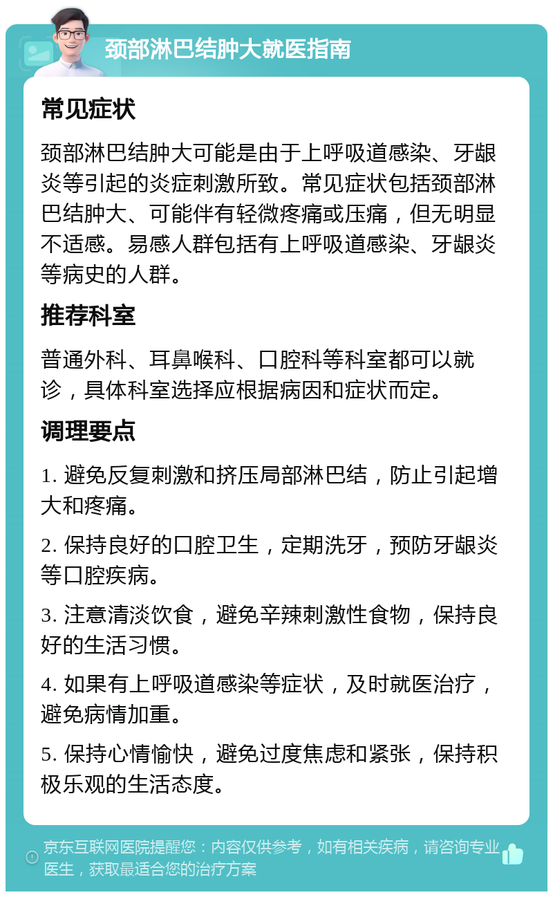 颈部淋巴结肿大就医指南 常见症状 颈部淋巴结肿大可能是由于上呼吸道感染、牙龈炎等引起的炎症刺激所致。常见症状包括颈部淋巴结肿大、可能伴有轻微疼痛或压痛，但无明显不适感。易感人群包括有上呼吸道感染、牙龈炎等病史的人群。 推荐科室 普通外科、耳鼻喉科、口腔科等科室都可以就诊，具体科室选择应根据病因和症状而定。 调理要点 1. 避免反复刺激和挤压局部淋巴结，防止引起增大和疼痛。 2. 保持良好的口腔卫生，定期洗牙，预防牙龈炎等口腔疾病。 3. 注意清淡饮食，避免辛辣刺激性食物，保持良好的生活习惯。 4. 如果有上呼吸道感染等症状，及时就医治疗，避免病情加重。 5. 保持心情愉快，避免过度焦虑和紧张，保持积极乐观的生活态度。