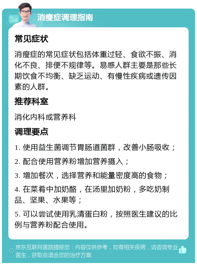 消瘦症调理指南 常见症状 消瘦症的常见症状包括体重过轻、食欲不振、消化不良、排便不规律等。易感人群主要是那些长期饮食不均衡、缺乏运动、有慢性疾病或遗传因素的人群。 推荐科室 消化内科或营养科 调理要点 1. 使用益生菌调节胃肠道菌群，改善小肠吸收； 2. 配合使用营养粉增加营养摄入； 3. 增加餐次，选择营养和能量密度高的食物； 4. 在菜肴中加奶酪，在汤里加奶粉，多吃奶制品、坚果、水果等； 5. 可以尝试使用乳清蛋白粉，按照医生建议的比例与营养粉配合使用。