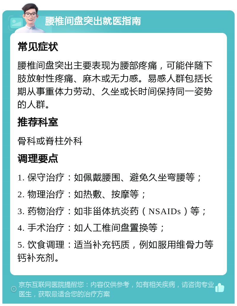 腰椎间盘突出就医指南 常见症状 腰椎间盘突出主要表现为腰部疼痛，可能伴随下肢放射性疼痛、麻木或无力感。易感人群包括长期从事重体力劳动、久坐或长时间保持同一姿势的人群。 推荐科室 骨科或脊柱外科 调理要点 1. 保守治疗：如佩戴腰围、避免久坐弯腰等； 2. 物理治疗：如热敷、按摩等； 3. 药物治疗：如非甾体抗炎药（NSAIDs）等； 4. 手术治疗：如人工椎间盘置换等； 5. 饮食调理：适当补充钙质，例如服用维骨力等钙补充剂。