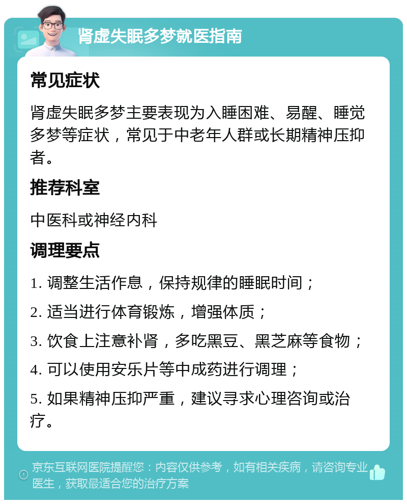 肾虚失眠多梦就医指南 常见症状 肾虚失眠多梦主要表现为入睡困难、易醒、睡觉多梦等症状，常见于中老年人群或长期精神压抑者。 推荐科室 中医科或神经内科 调理要点 1. 调整生活作息，保持规律的睡眠时间； 2. 适当进行体育锻炼，增强体质； 3. 饮食上注意补肾，多吃黑豆、黑芝麻等食物； 4. 可以使用安乐片等中成药进行调理； 5. 如果精神压抑严重，建议寻求心理咨询或治疗。