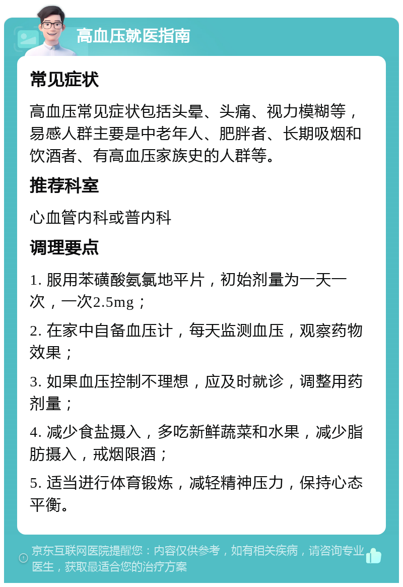 高血压就医指南 常见症状 高血压常见症状包括头晕、头痛、视力模糊等，易感人群主要是中老年人、肥胖者、长期吸烟和饮酒者、有高血压家族史的人群等。 推荐科室 心血管内科或普内科 调理要点 1. 服用苯磺酸氨氯地平片，初始剂量为一天一次，一次2.5mg； 2. 在家中自备血压计，每天监测血压，观察药物效果； 3. 如果血压控制不理想，应及时就诊，调整用药剂量； 4. 减少食盐摄入，多吃新鲜蔬菜和水果，减少脂肪摄入，戒烟限酒； 5. 适当进行体育锻炼，减轻精神压力，保持心态平衡。