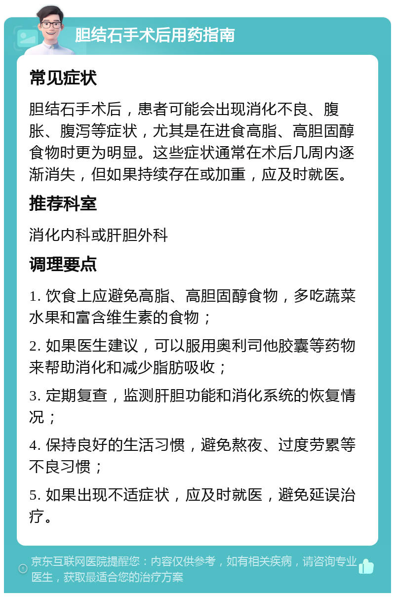 胆结石手术后用药指南 常见症状 胆结石手术后，患者可能会出现消化不良、腹胀、腹泻等症状，尤其是在进食高脂、高胆固醇食物时更为明显。这些症状通常在术后几周内逐渐消失，但如果持续存在或加重，应及时就医。 推荐科室 消化内科或肝胆外科 调理要点 1. 饮食上应避免高脂、高胆固醇食物，多吃蔬菜水果和富含维生素的食物； 2. 如果医生建议，可以服用奥利司他胶囊等药物来帮助消化和减少脂肪吸收； 3. 定期复查，监测肝胆功能和消化系统的恢复情况； 4. 保持良好的生活习惯，避免熬夜、过度劳累等不良习惯； 5. 如果出现不适症状，应及时就医，避免延误治疗。