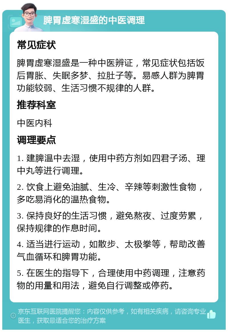 脾胃虚寒湿盛的中医调理 常见症状 脾胃虚寒湿盛是一种中医辨证，常见症状包括饭后胃胀、失眠多梦、拉肚子等。易感人群为脾胃功能较弱、生活习惯不规律的人群。 推荐科室 中医内科 调理要点 1. 建脾温中去湿，使用中药方剂如四君子汤、理中丸等进行调理。 2. 饮食上避免油腻、生冷、辛辣等刺激性食物，多吃易消化的温热食物。 3. 保持良好的生活习惯，避免熬夜、过度劳累，保持规律的作息时间。 4. 适当进行运动，如散步、太极拳等，帮助改善气血循环和脾胃功能。 5. 在医生的指导下，合理使用中药调理，注意药物的用量和用法，避免自行调整或停药。