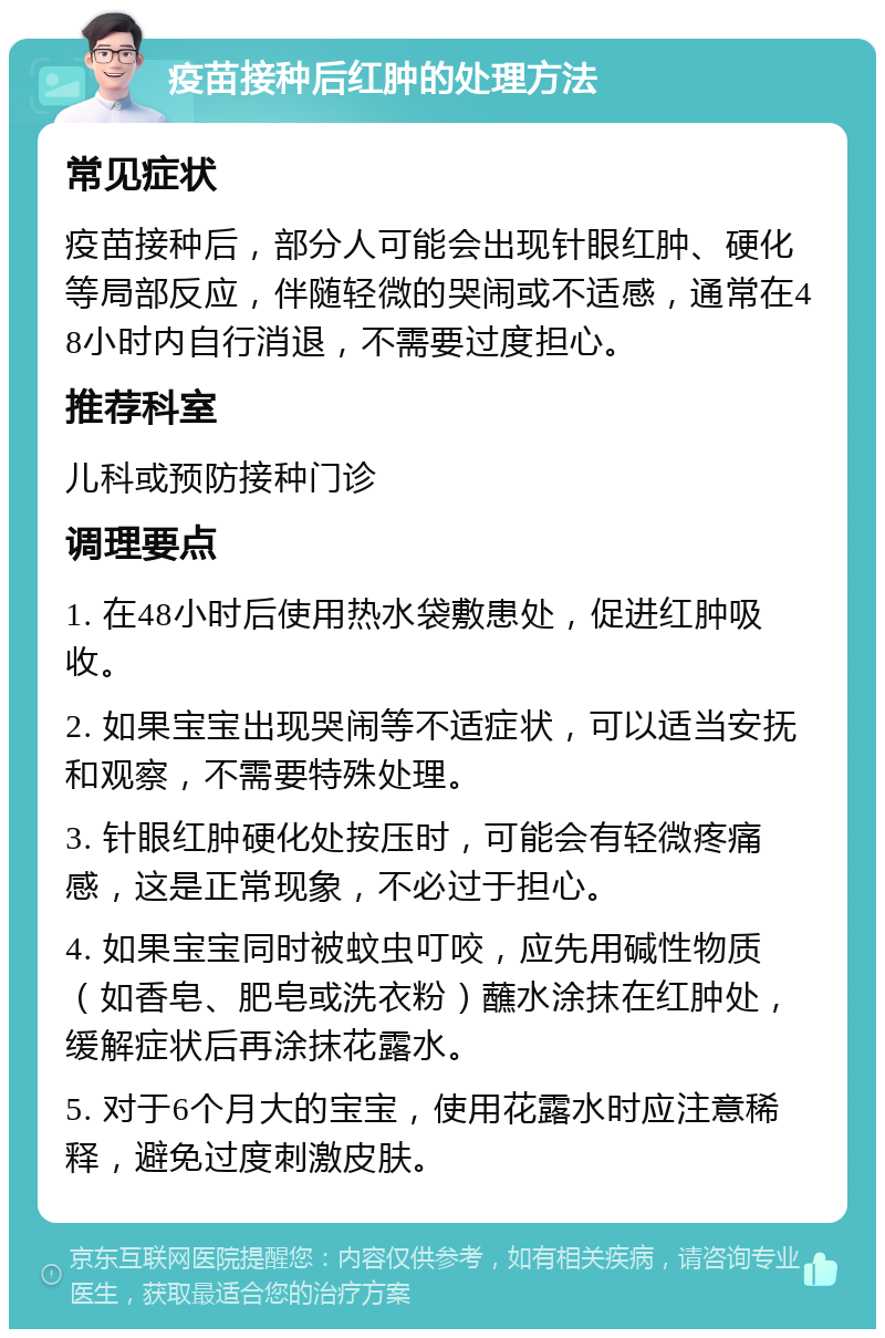 疫苗接种后红肿的处理方法 常见症状 疫苗接种后，部分人可能会出现针眼红肿、硬化等局部反应，伴随轻微的哭闹或不适感，通常在48小时内自行消退，不需要过度担心。 推荐科室 儿科或预防接种门诊 调理要点 1. 在48小时后使用热水袋敷患处，促进红肿吸收。 2. 如果宝宝出现哭闹等不适症状，可以适当安抚和观察，不需要特殊处理。 3. 针眼红肿硬化处按压时，可能会有轻微疼痛感，这是正常现象，不必过于担心。 4. 如果宝宝同时被蚊虫叮咬，应先用碱性物质（如香皂、肥皂或洗衣粉）蘸水涂抹在红肿处，缓解症状后再涂抹花露水。 5. 对于6个月大的宝宝，使用花露水时应注意稀释，避免过度刺激皮肤。