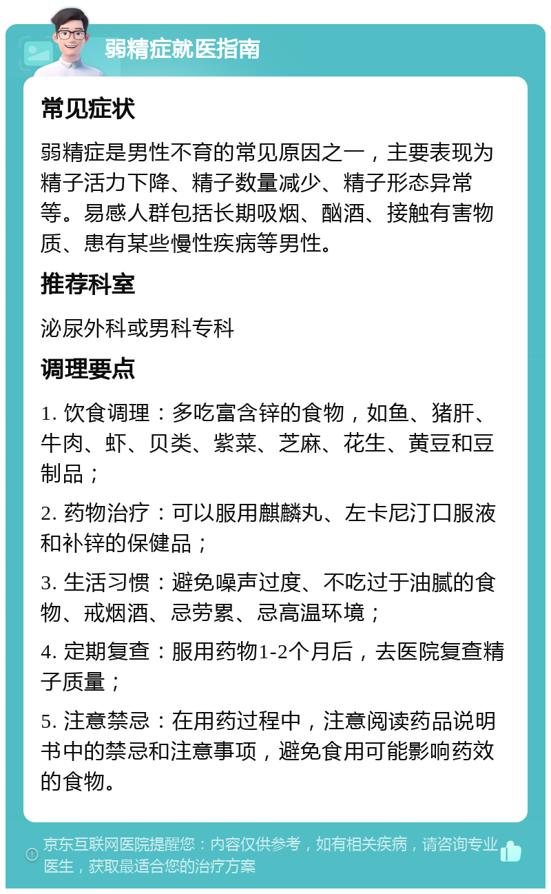 弱精症就医指南 常见症状 弱精症是男性不育的常见原因之一，主要表现为精子活力下降、精子数量减少、精子形态异常等。易感人群包括长期吸烟、酗酒、接触有害物质、患有某些慢性疾病等男性。 推荐科室 泌尿外科或男科专科 调理要点 1. 饮食调理：多吃富含锌的食物，如鱼、猪肝、牛肉、虾、贝类、紫菜、芝麻、花生、黄豆和豆制品； 2. 药物治疗：可以服用麒麟丸、左卡尼汀口服液和补锌的保健品； 3. 生活习惯：避免噪声过度、不吃过于油腻的食物、戒烟酒、忌劳累、忌高温环境； 4. 定期复查：服用药物1-2个月后，去医院复查精子质量； 5. 注意禁忌：在用药过程中，注意阅读药品说明书中的禁忌和注意事项，避免食用可能影响药效的食物。