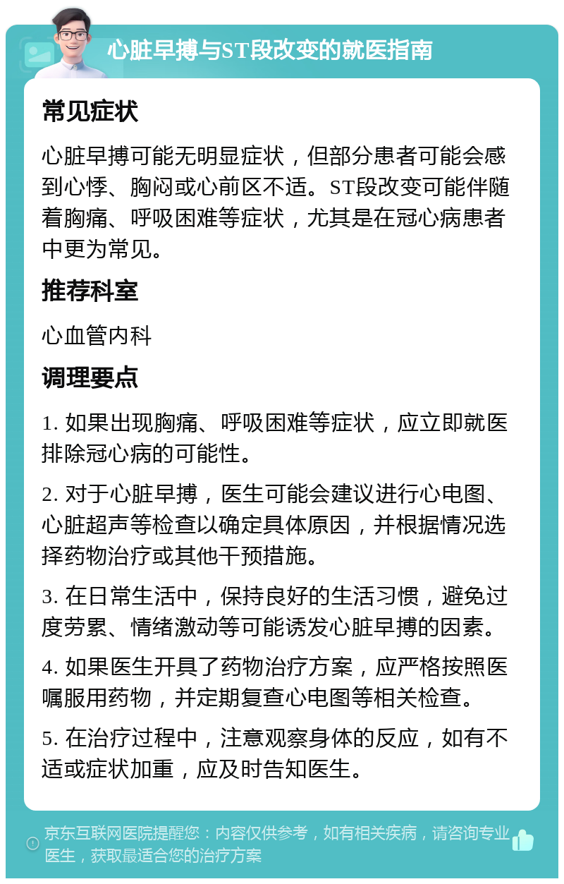 心脏早搏与ST段改变的就医指南 常见症状 心脏早搏可能无明显症状，但部分患者可能会感到心悸、胸闷或心前区不适。ST段改变可能伴随着胸痛、呼吸困难等症状，尤其是在冠心病患者中更为常见。 推荐科室 心血管内科 调理要点 1. 如果出现胸痛、呼吸困难等症状，应立即就医排除冠心病的可能性。 2. 对于心脏早搏，医生可能会建议进行心电图、心脏超声等检查以确定具体原因，并根据情况选择药物治疗或其他干预措施。 3. 在日常生活中，保持良好的生活习惯，避免过度劳累、情绪激动等可能诱发心脏早搏的因素。 4. 如果医生开具了药物治疗方案，应严格按照医嘱服用药物，并定期复查心电图等相关检查。 5. 在治疗过程中，注意观察身体的反应，如有不适或症状加重，应及时告知医生。