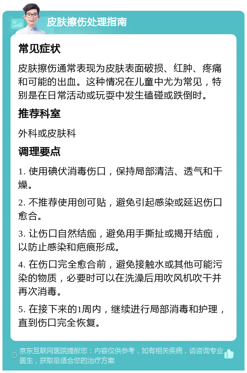 皮肤擦伤处理指南 常见症状 皮肤擦伤通常表现为皮肤表面破损、红肿、疼痛和可能的出血。这种情况在儿童中尤为常见，特别是在日常活动或玩耍中发生磕碰或跌倒时。 推荐科室 外科或皮肤科 调理要点 1. 使用碘伏消毒伤口，保持局部清洁、透气和干燥。 2. 不推荐使用创可贴，避免引起感染或延迟伤口愈合。 3. 让伤口自然结痂，避免用手撕扯或揭开结痂，以防止感染和疤痕形成。 4. 在伤口完全愈合前，避免接触水或其他可能污染的物质，必要时可以在洗澡后用吹风机吹干并再次消毒。 5. 在接下来的1周内，继续进行局部消毒和护理，直到伤口完全恢复。