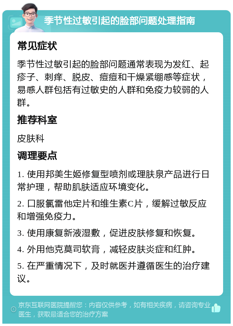 季节性过敏引起的脸部问题处理指南 常见症状 季节性过敏引起的脸部问题通常表现为发红、起疹子、刺痒、脱皮、痘痘和干燥紧绷感等症状，易感人群包括有过敏史的人群和免疫力较弱的人群。 推荐科室 皮肤科 调理要点 1. 使用邦美生姬修复型喷剂或理肤泉产品进行日常护理，帮助肌肤适应环境变化。 2. 口服氯雷他定片和维生素C片，缓解过敏反应和增强免疫力。 3. 使用康复新液湿敷，促进皮肤修复和恢复。 4. 外用他克莫司软膏，减轻皮肤炎症和红肿。 5. 在严重情况下，及时就医并遵循医生的治疗建议。