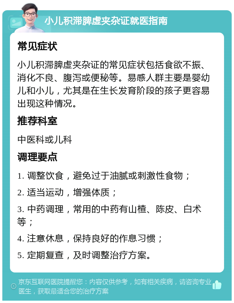 小儿积滞脾虚夹杂证就医指南 常见症状 小儿积滞脾虚夹杂证的常见症状包括食欲不振、消化不良、腹泻或便秘等。易感人群主要是婴幼儿和小儿，尤其是在生长发育阶段的孩子更容易出现这种情况。 推荐科室 中医科或儿科 调理要点 1. 调整饮食，避免过于油腻或刺激性食物； 2. 适当运动，增强体质； 3. 中药调理，常用的中药有山楂、陈皮、白术等； 4. 注意休息，保持良好的作息习惯； 5. 定期复查，及时调整治疗方案。