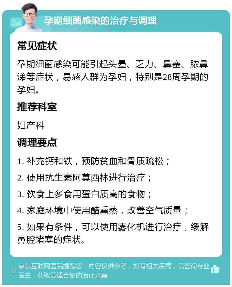 孕期细菌感染的治疗与调理 常见症状 孕期细菌感染可能引起头晕、乏力、鼻塞、脓鼻涕等症状，易感人群为孕妇，特别是28周孕期的孕妇。 推荐科室 妇产科 调理要点 1. 补充钙和铁，预防贫血和骨质疏松； 2. 使用抗生素阿莫西林进行治疗； 3. 饮食上多食用蛋白质高的食物； 4. 家庭环境中使用醋熏蒸，改善空气质量； 5. 如果有条件，可以使用雾化机进行治疗，缓解鼻腔堵塞的症状。