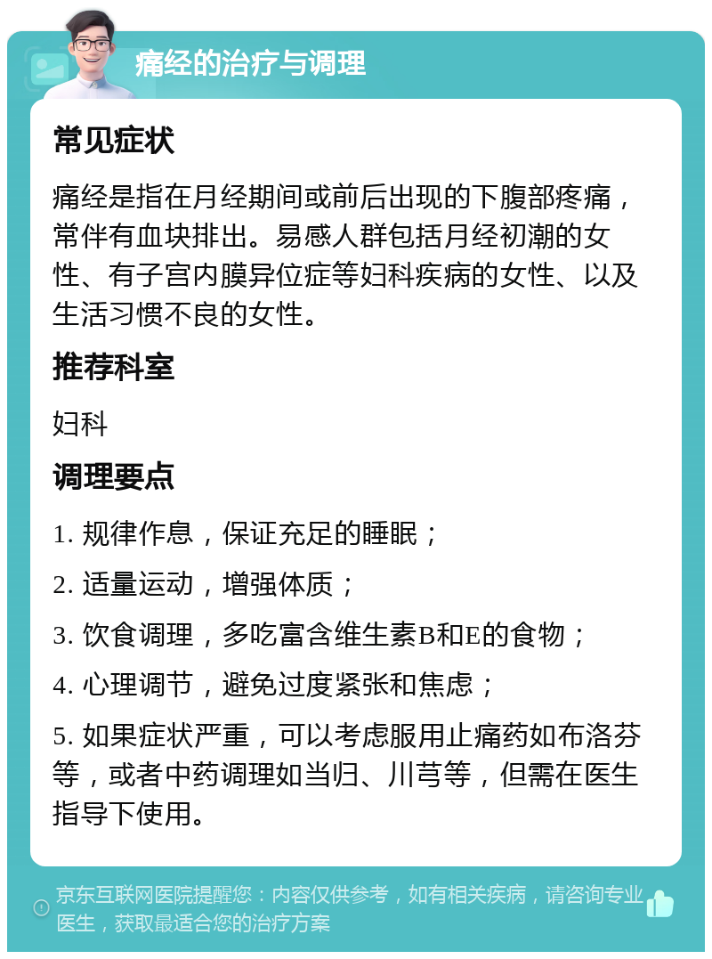 痛经的治疗与调理 常见症状 痛经是指在月经期间或前后出现的下腹部疼痛，常伴有血块排出。易感人群包括月经初潮的女性、有子宫内膜异位症等妇科疾病的女性、以及生活习惯不良的女性。 推荐科室 妇科 调理要点 1. 规律作息，保证充足的睡眠； 2. 适量运动，增强体质； 3. 饮食调理，多吃富含维生素B和E的食物； 4. 心理调节，避免过度紧张和焦虑； 5. 如果症状严重，可以考虑服用止痛药如布洛芬等，或者中药调理如当归、川芎等，但需在医生指导下使用。