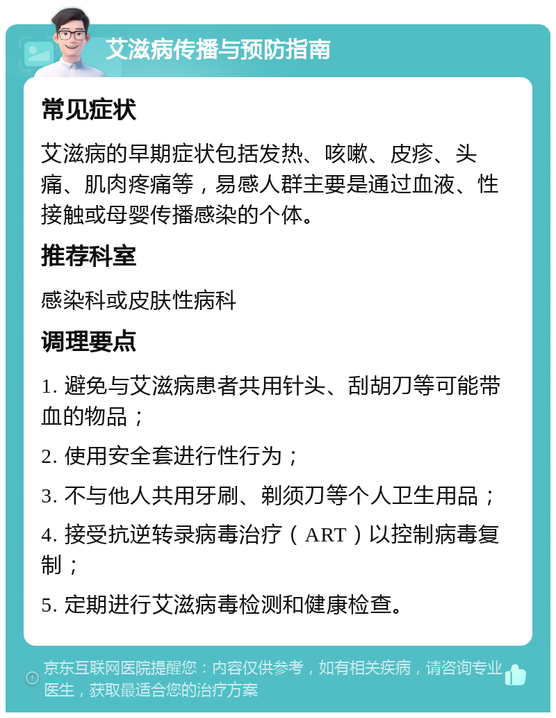 艾滋病传播与预防指南 常见症状 艾滋病的早期症状包括发热、咳嗽、皮疹、头痛、肌肉疼痛等，易感人群主要是通过血液、性接触或母婴传播感染的个体。 推荐科室 感染科或皮肤性病科 调理要点 1. 避免与艾滋病患者共用针头、刮胡刀等可能带血的物品； 2. 使用安全套进行性行为； 3. 不与他人共用牙刷、剃须刀等个人卫生用品； 4. 接受抗逆转录病毒治疗（ART）以控制病毒复制； 5. 定期进行艾滋病毒检测和健康检查。