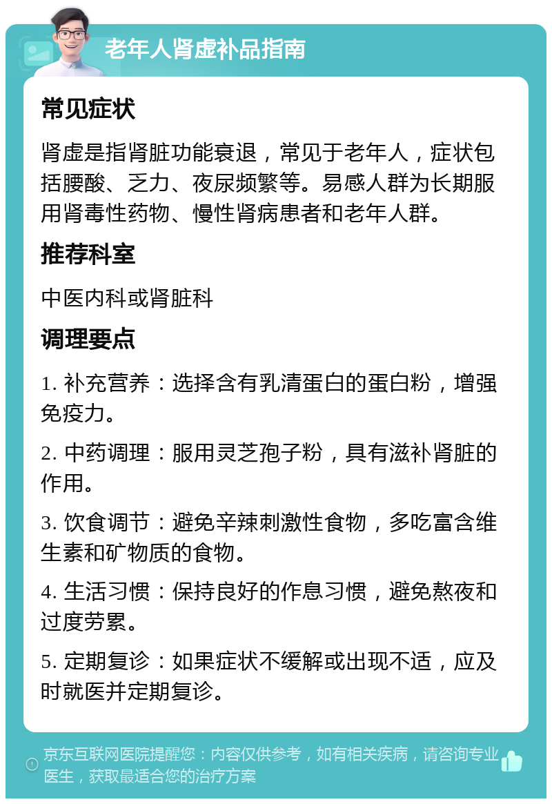 老年人肾虚补品指南 常见症状 肾虚是指肾脏功能衰退，常见于老年人，症状包括腰酸、乏力、夜尿频繁等。易感人群为长期服用肾毒性药物、慢性肾病患者和老年人群。 推荐科室 中医内科或肾脏科 调理要点 1. 补充营养：选择含有乳清蛋白的蛋白粉，增强免疫力。 2. 中药调理：服用灵芝孢子粉，具有滋补肾脏的作用。 3. 饮食调节：避免辛辣刺激性食物，多吃富含维生素和矿物质的食物。 4. 生活习惯：保持良好的作息习惯，避免熬夜和过度劳累。 5. 定期复诊：如果症状不缓解或出现不适，应及时就医并定期复诊。