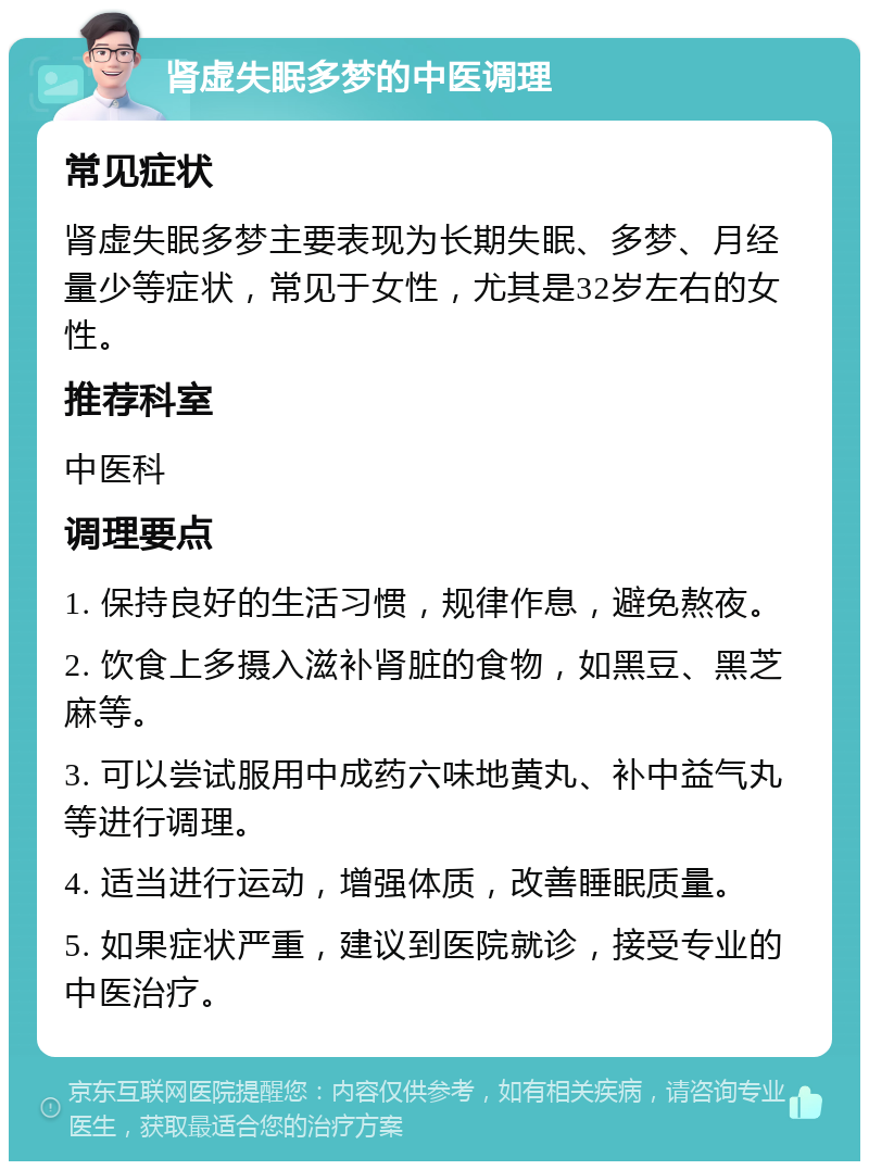 肾虚失眠多梦的中医调理 常见症状 肾虚失眠多梦主要表现为长期失眠、多梦、月经量少等症状，常见于女性，尤其是32岁左右的女性。 推荐科室 中医科 调理要点 1. 保持良好的生活习惯，规律作息，避免熬夜。 2. 饮食上多摄入滋补肾脏的食物，如黑豆、黑芝麻等。 3. 可以尝试服用中成药六味地黄丸、补中益气丸等进行调理。 4. 适当进行运动，增强体质，改善睡眠质量。 5. 如果症状严重，建议到医院就诊，接受专业的中医治疗。