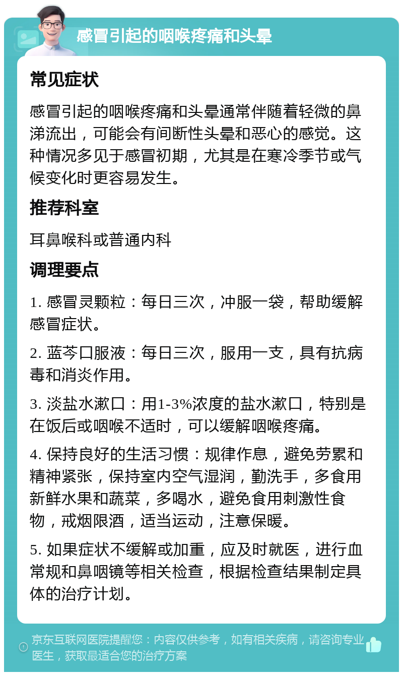 感冒引起的咽喉疼痛和头晕 常见症状 感冒引起的咽喉疼痛和头晕通常伴随着轻微的鼻涕流出，可能会有间断性头晕和恶心的感觉。这种情况多见于感冒初期，尤其是在寒冷季节或气候变化时更容易发生。 推荐科室 耳鼻喉科或普通内科 调理要点 1. 感冒灵颗粒：每日三次，冲服一袋，帮助缓解感冒症状。 2. 蓝芩口服液：每日三次，服用一支，具有抗病毒和消炎作用。 3. 淡盐水漱口：用1-3%浓度的盐水漱口，特别是在饭后或咽喉不适时，可以缓解咽喉疼痛。 4. 保持良好的生活习惯：规律作息，避免劳累和精神紧张，保持室内空气湿润，勤洗手，多食用新鲜水果和蔬菜，多喝水，避免食用刺激性食物，戒烟限酒，适当运动，注意保暖。 5. 如果症状不缓解或加重，应及时就医，进行血常规和鼻咽镜等相关检查，根据检查结果制定具体的治疗计划。