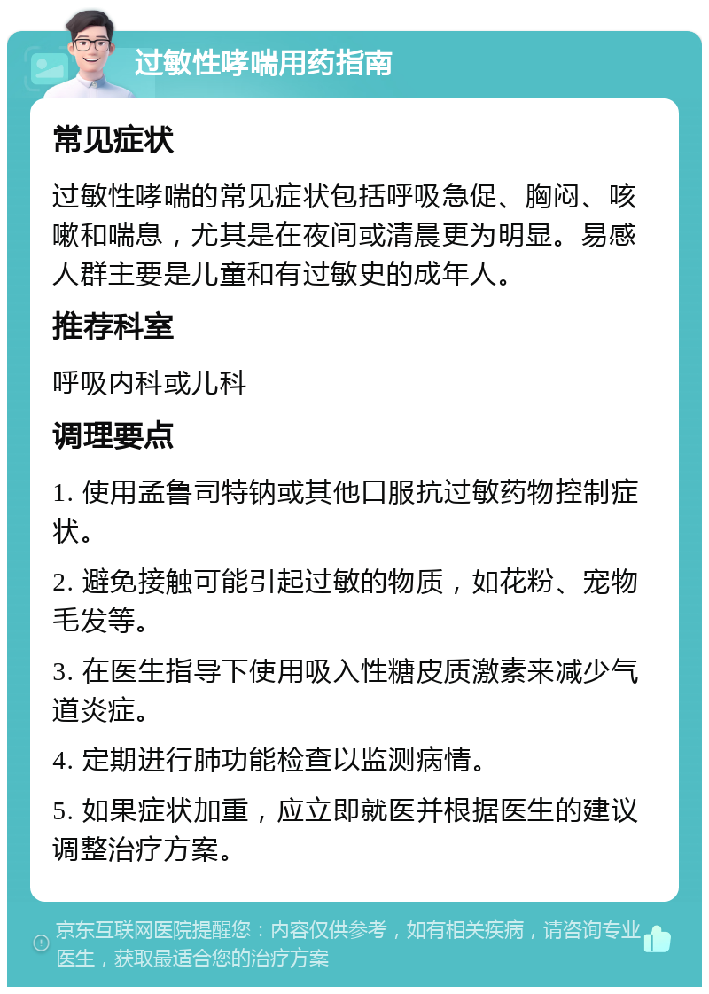 过敏性哮喘用药指南 常见症状 过敏性哮喘的常见症状包括呼吸急促、胸闷、咳嗽和喘息，尤其是在夜间或清晨更为明显。易感人群主要是儿童和有过敏史的成年人。 推荐科室 呼吸内科或儿科 调理要点 1. 使用孟鲁司特钠或其他口服抗过敏药物控制症状。 2. 避免接触可能引起过敏的物质，如花粉、宠物毛发等。 3. 在医生指导下使用吸入性糖皮质激素来减少气道炎症。 4. 定期进行肺功能检查以监测病情。 5. 如果症状加重，应立即就医并根据医生的建议调整治疗方案。