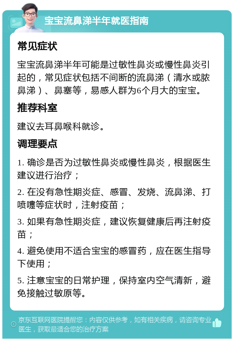 宝宝流鼻涕半年就医指南 常见症状 宝宝流鼻涕半年可能是过敏性鼻炎或慢性鼻炎引起的，常见症状包括不间断的流鼻涕（清水或脓鼻涕）、鼻塞等，易感人群为6个月大的宝宝。 推荐科室 建议去耳鼻喉科就诊。 调理要点 1. 确诊是否为过敏性鼻炎或慢性鼻炎，根据医生建议进行治疗； 2. 在没有急性期炎症、感冒、发烧、流鼻涕、打喷嚏等症状时，注射疫苗； 3. 如果有急性期炎症，建议恢复健康后再注射疫苗； 4. 避免使用不适合宝宝的感冒药，应在医生指导下使用； 5. 注意宝宝的日常护理，保持室内空气清新，避免接触过敏原等。